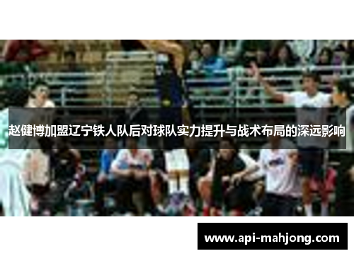 赵健博加盟辽宁铁人队后对球队实力提升与战术布局的深远影响 赵健博加盟辽宁铁人队后对球队实力提升与战术布局的深远影响
