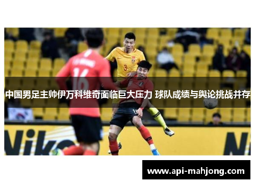 中国男足主帅伊万科维奇面临巨大压力 球队成绩与舆论挑战并存 中国男足主帅伊万科维奇面临巨大压力 球队成绩与舆论挑战并存