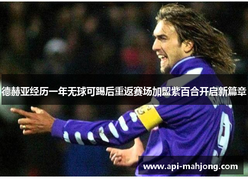 德赫亚经历一年无球可踢后重返赛场加盟紫百合开启新篇章