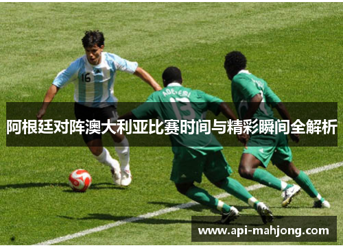 阿根廷对阵澳大利亚比赛时间与精彩瞬间全解析 阿根廷对阵澳大利亚比赛时间与精彩瞬间全解析